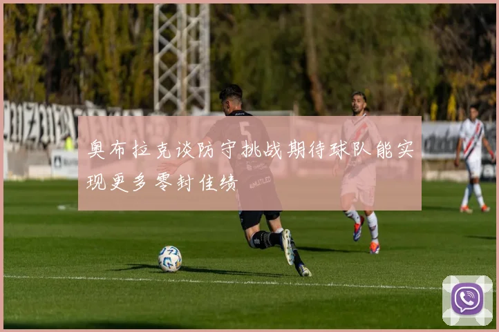奥布拉克谈防守挑战期待球队能实现更多零封佳绩