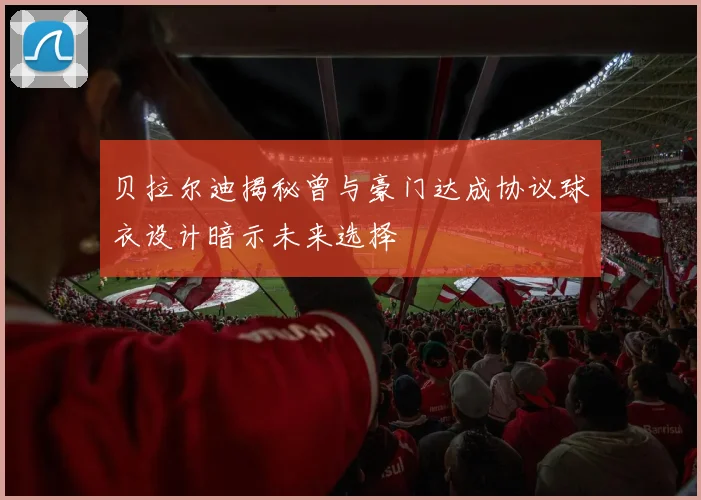 贝拉尔迪揭秘曾与豪门达成协议球衣设计暗示未来选择