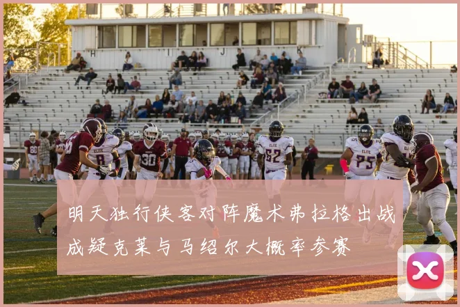 明天独行侠客对阵魔术弗拉格出战成疑克莱与马绍尔大概率参赛