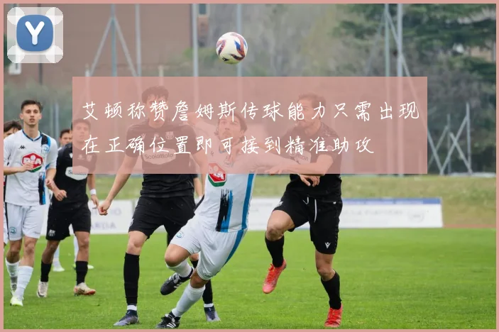 艾顿称赞詹姆斯传球能力只需出现在正确位置即可接到精准助攻