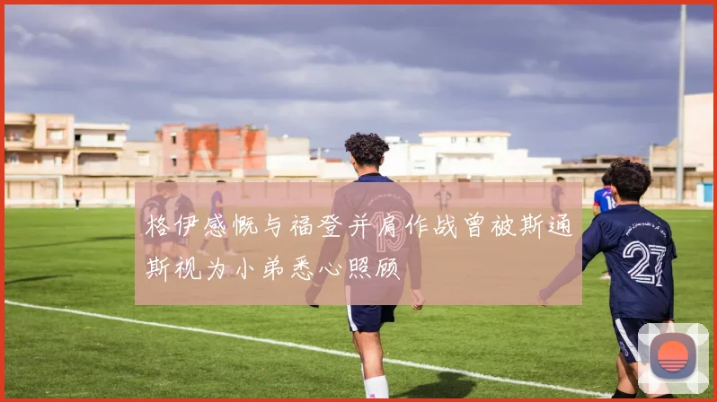 格伊感慨与福登并肩作战曾被斯通斯视为小弟悉心照顾