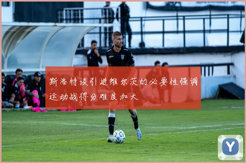 斯洛特谈引进维尔茨的必要性强调运动战得分难度加大