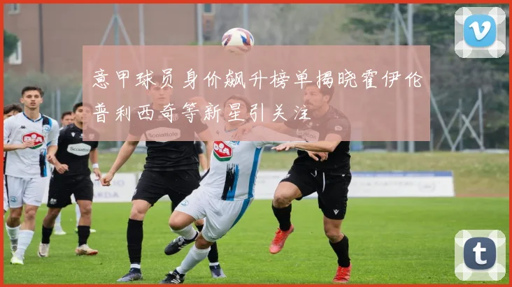 意甲球员身价飙升榜单揭晓霍伊伦普利西奇等新星引关注