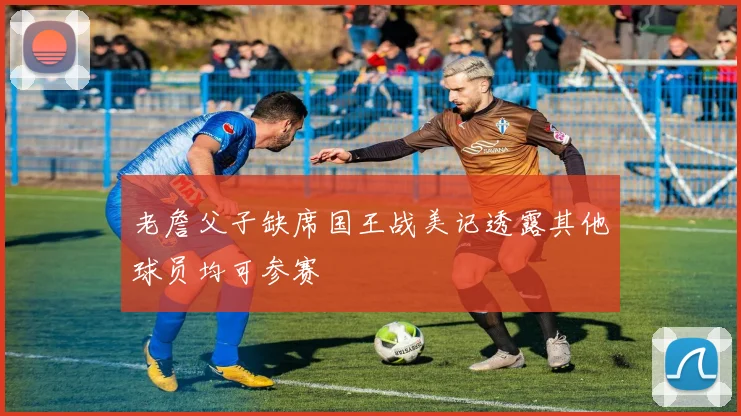 老詹父子缺席国王战美记透露其他球员均可参赛