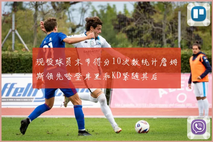 现役球员末节得分10次数统计詹姆斯领先哈登库里和KD紧随其后