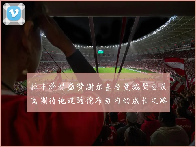 拉卡泽特盛赞谢尔基与曼城契合度高期待他追随德布劳内的成长之路