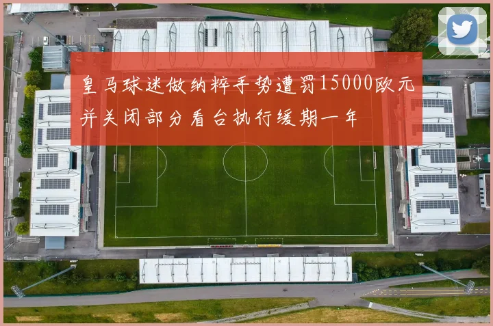 皇马球迷做纳粹手势遭罚15000欧元并关闭部分看台执行缓期一年