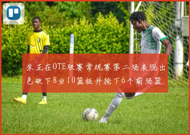 朱正在OTE联赛常规赛第二场表现出色砍下8分10篮板并抢下6个前场篮板