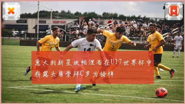 意大利新星坎帕涅洛在U17世界杯中崭露头角崇拜C罗为榜样