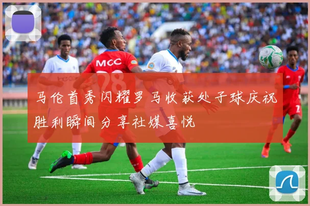 马伦首秀闪耀罗马收获处子球庆祝胜利瞬间分享社媒喜悦