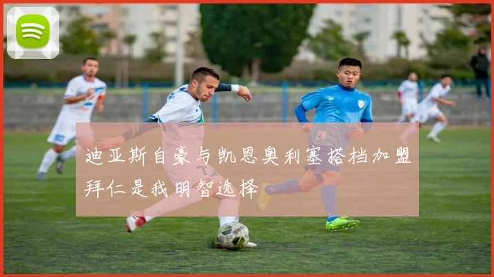 迪亚斯自豪与凯恩奥利塞搭档加盟拜仁是我明智选择