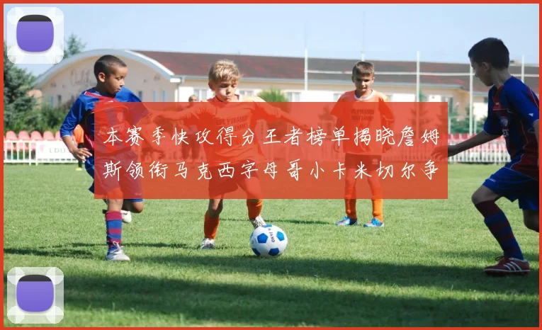 本赛季快攻得分王者榜单揭晓詹姆斯领衔马克西字母哥小卡米切尔争辉