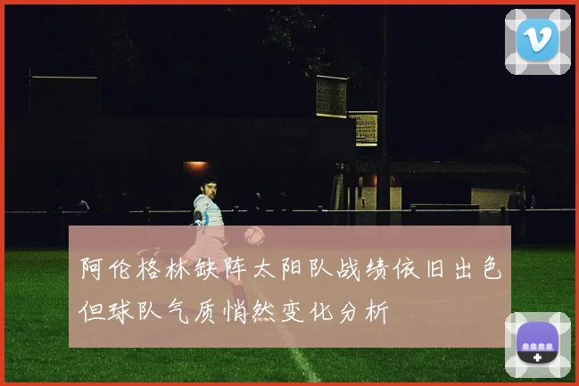阿伦格林缺阵太阳队战绩依旧出色但球队气质悄然变化分析